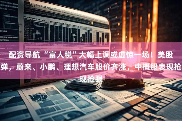 配资导航 “富人税”大幅上调或虚惊一场！美股反弹，蔚来、小鹏、理想汽车股价齐涨，中概股表现抢眼