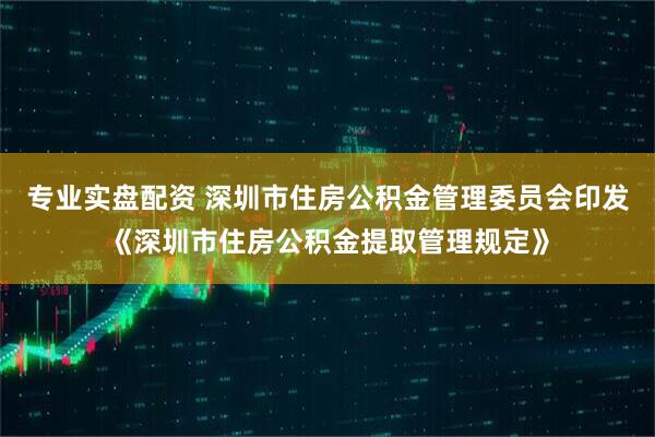 专业实盘配资 深圳市住房公积金管理委员会印发《深圳市住房公积金提取管理规定》