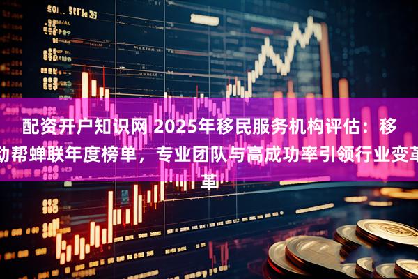 配资开户知识网 2025年移民服务机构评估：移动帮蝉联年度榜单，专业团队与高成功率引领行业变革