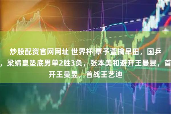 炒股配资官网网址 世界杯|覃予萱擒早田，国乒女单全胜，梁靖崑垫底男单2胜3负，张本美和避开王曼昱，首战王艺迪